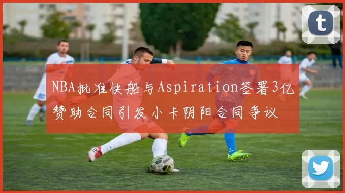 NBA批准快船与Aspiration签署3亿赞助合同引发小卡阴阳合同争议