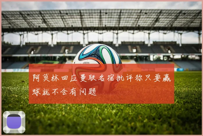 阿莫林回应曼联名宿批评称只要赢球就不会有问题