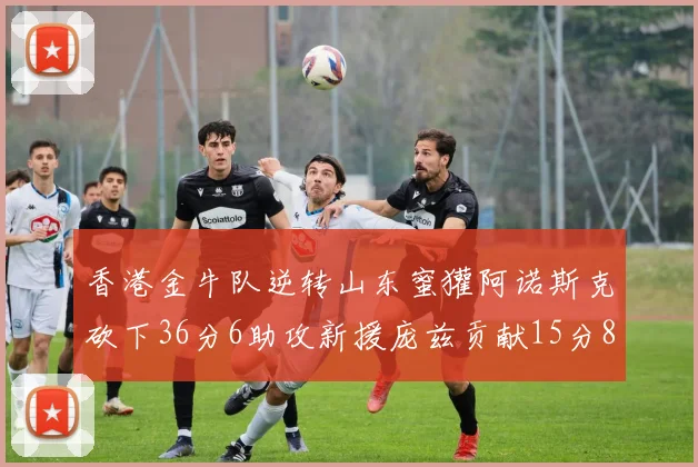 香港金牛队逆转山东蜜獾阿诺斯克砍下36分6助攻新援庞兹贡献15分8篮板9助攻