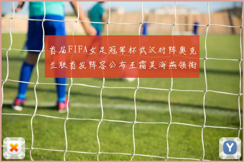 首届FIFA女足冠军杯武汉对阵奥克兰联首发阵容公布王霜吴海燕领衔出战