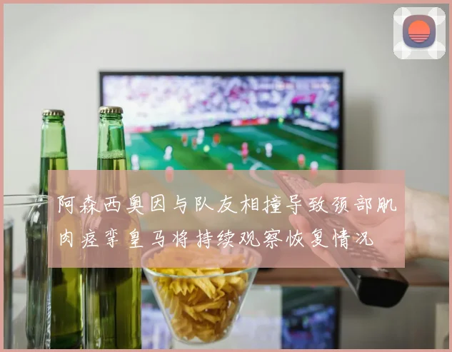 阿森西奥因与队友相撞导致颈部肌肉痉挛皇马将持续观察恢复情况