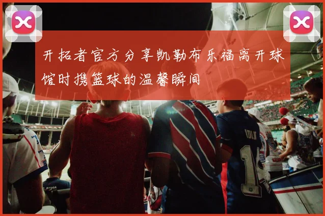 开拓者官方分享凯勒布乐福离开球馆时携篮球的温馨瞬间
