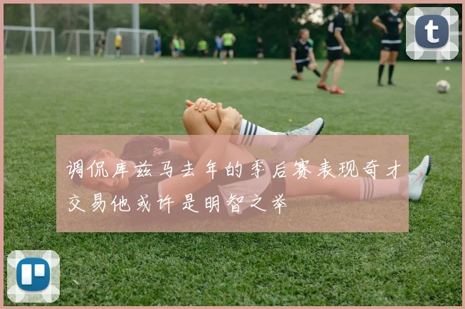 调侃库兹马去年的季后赛表现奇才交易他或许是明智之举