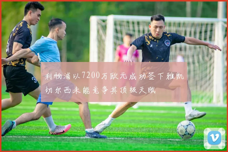 利物浦以7200万欧元成功签下雅凯切尔西未能竞争其顶级天赋