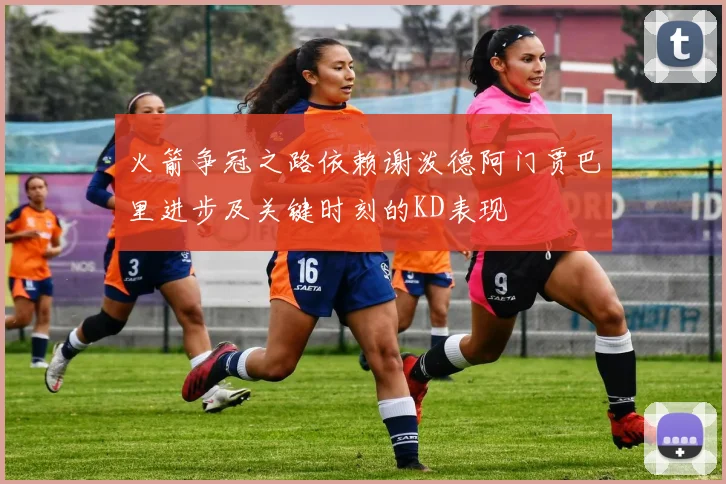 火箭争冠之路依赖谢泼德阿门贾巴里进步及关键时刻的KD表现
