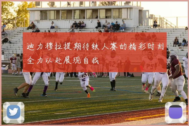 迪力穆拉提期待铁人赛的精彩时刻全力以赴展现自我