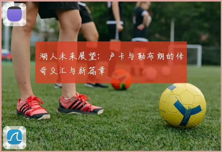 湖人未来展望：卢卡与勒布朗的传奇交汇与新篇章