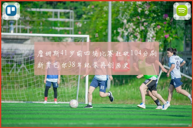 詹姆斯41岁前四场比赛狂砍104分刷新贾巴尔38年纪录再创历史