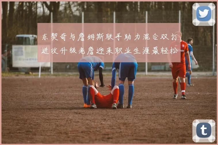 东契奇与詹姆斯联手助力混合双打进攻升级老詹迎来职业生涯最轻松赛季
