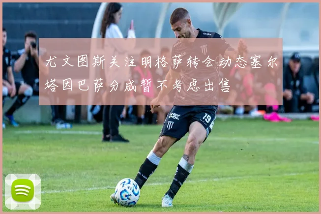 尤文图斯关注明格萨转会动态塞尔塔因巴萨分成暂不考虑出售