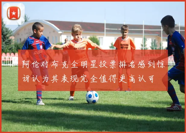 阿伦对布克全明星投票排名感到惊讶认为其表现完全值得更高认可