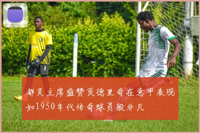 都灵主席盛赞莫德里奇在意甲表现如1950年代传奇球员般非凡