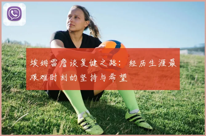 埃姆雷詹谈复健之路：经历生涯最艰难时刻的坚持与希望
