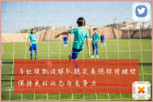 马杜埃凯谈球队稳定表现称将继续保持良好状态与竞争力