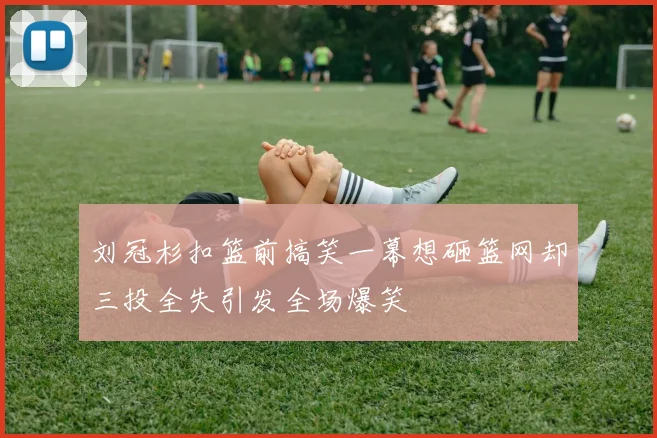 刘冠杉扣篮前搞笑一幕想砸篮网却三投全失引发全场爆笑