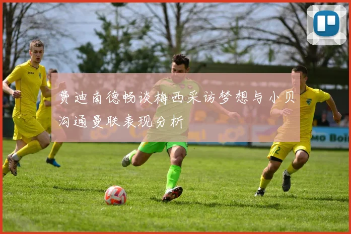 费迪南德畅谈梅西采访梦想与小贝沟通曼联表现分析