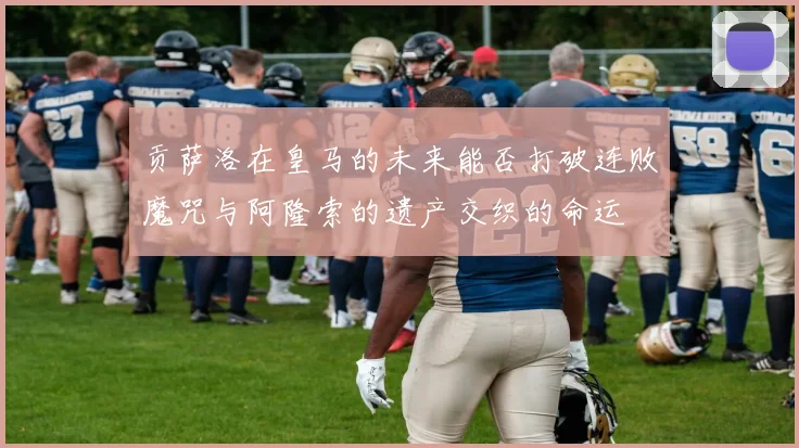贡萨洛在皇马的未来能否打破连败魔咒与阿隆索的遗产交织的命运