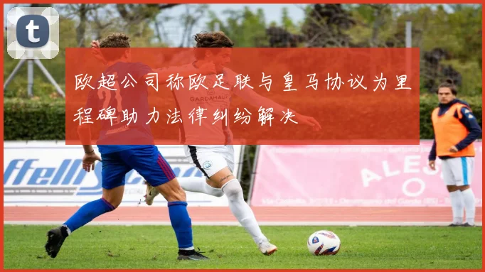 欧超公司称欧足联与皇马协议为里程碑助力法律纠纷解决