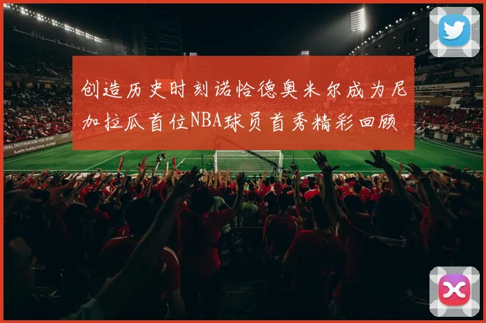 创造历史时刻诺恰德奥米尔成为尼加拉瓜首位NBA球员首秀精彩回顾