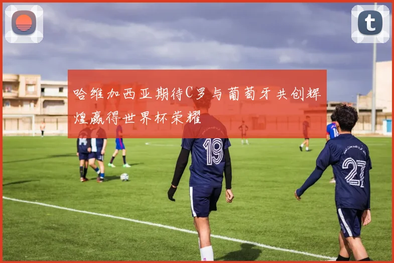 哈维加西亚期待C罗与葡萄牙共创辉煌赢得世界杯荣耀
