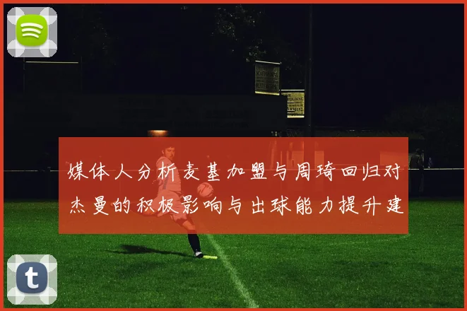 媒体人分析麦基加盟与周琦回归对杰曼的积极影响与出球能力提升建议