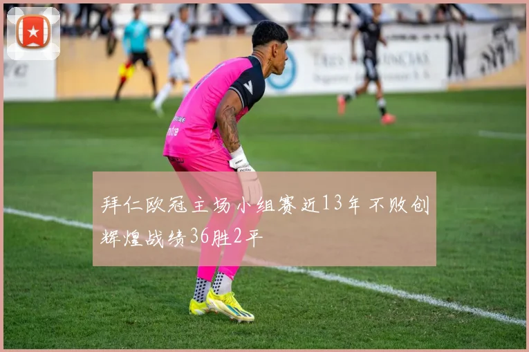 拜仁欧冠主场小组赛近13年不败创辉煌战绩36胜2平