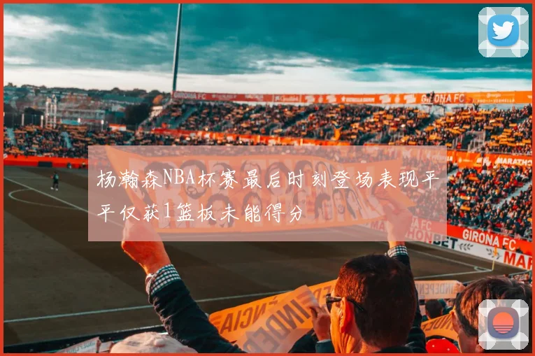 杨瀚森NBA杯赛最后时刻登场表现平平仅获1篮板未能得分