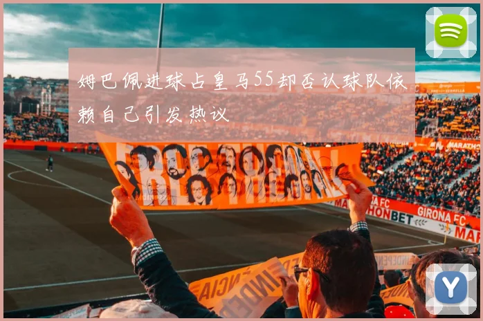 姆巴佩进球占皇马55却否认球队依赖自己引发热议