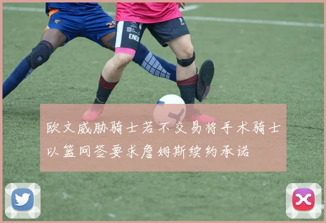 欧文威胁骑士若不交易将手术骑士以篮网签要求詹姆斯续约承诺