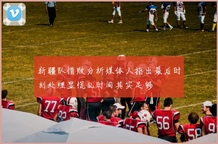 新疆队惜败分析媒体人指出最后时刻处理显慌乱时间其实足够