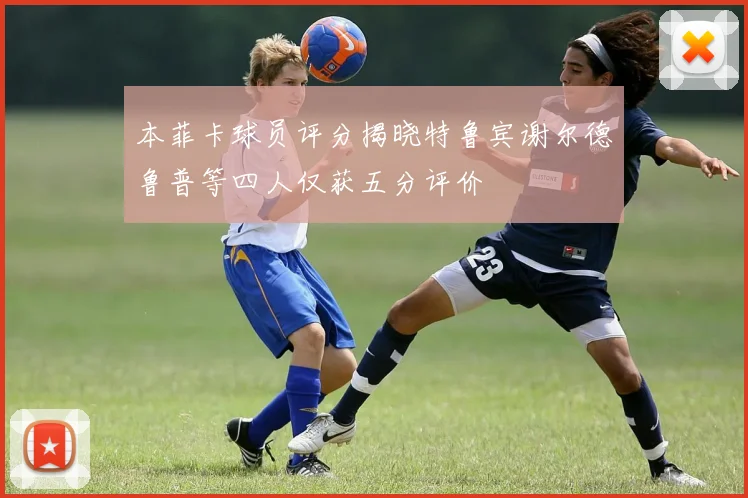 本菲卡球员评分揭晓特鲁宾谢尔德鲁普等四人仅获五分评价