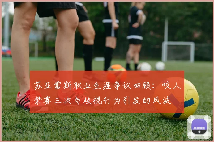 苏亚雷斯职业生涯争议回顾：咬人禁赛三次与歧视行为引发的风波