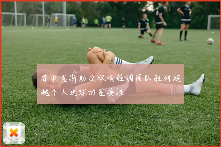 菲利克斯助攻双响强调团队胜利超越个人进球的重要性