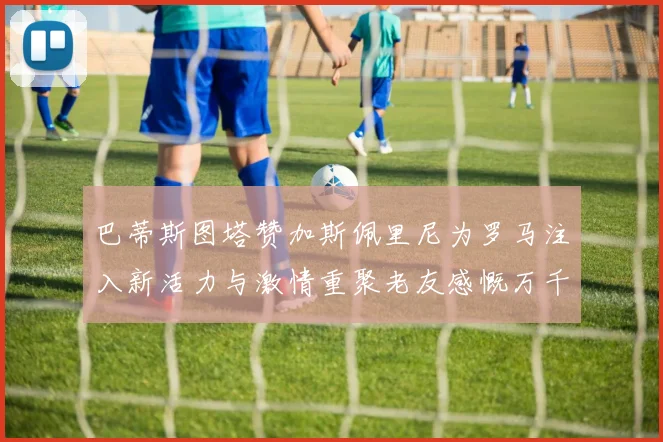 巴蒂斯图塔赞加斯佩里尼为罗马注入新活力与激情重聚老友感慨万千