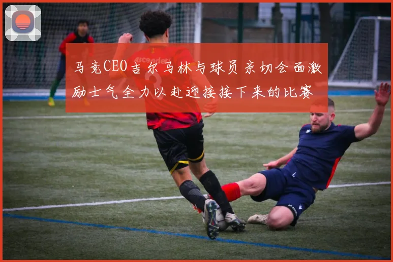 马竞CEO吉尔马林与球员亲切会面激励士气全力以赴迎接接下来的比赛